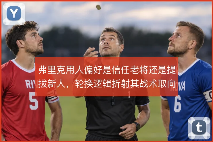 弗里克用人偏好是信任老将还是提拔新人，轮换逻辑折射其战术取向