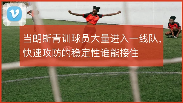 当朗斯青训球员大量进入一线队，快速攻防的稳定性谁能接住