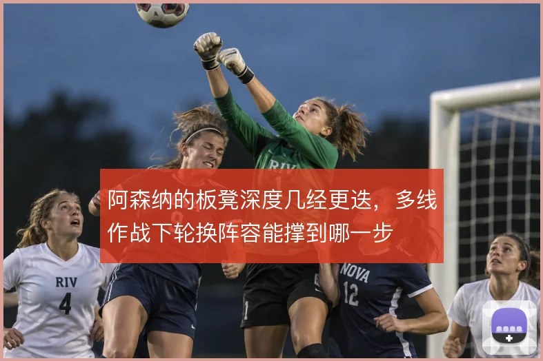 阿森纳的板凳深度几经更迭,多线作战下轮换阵容能撑到哪一步