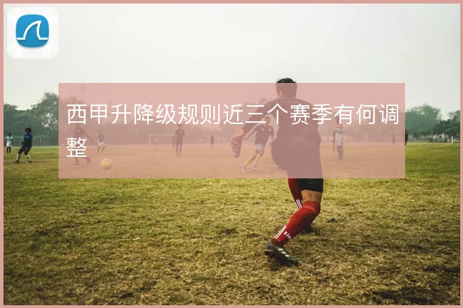西甲升降级规则近三个赛季有何调整