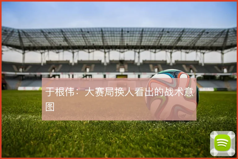 于根伟：大赛局换人看出的战术意图