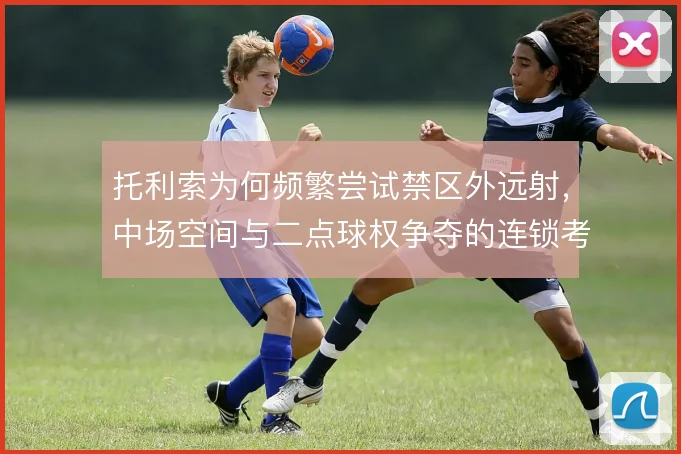 托利索为何频繁尝试禁区外远射，中场空间与二点球权争夺的连锁考量