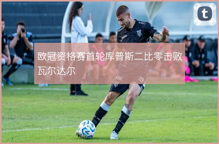 欧冠资格赛首轮库普斯二比零击败瓦尔达尔