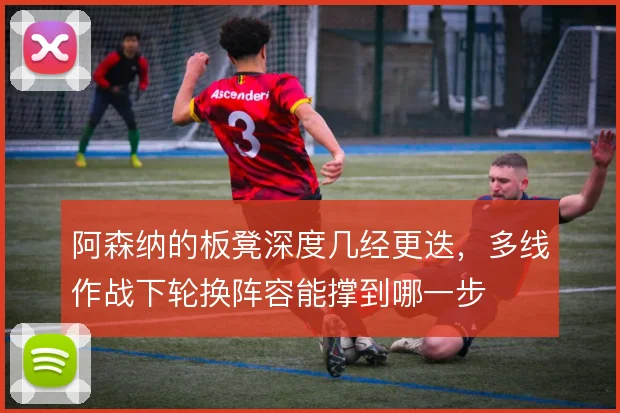 阿森纳的板凳深度几经更迭,多线作战下轮换阵容能撑到哪一步