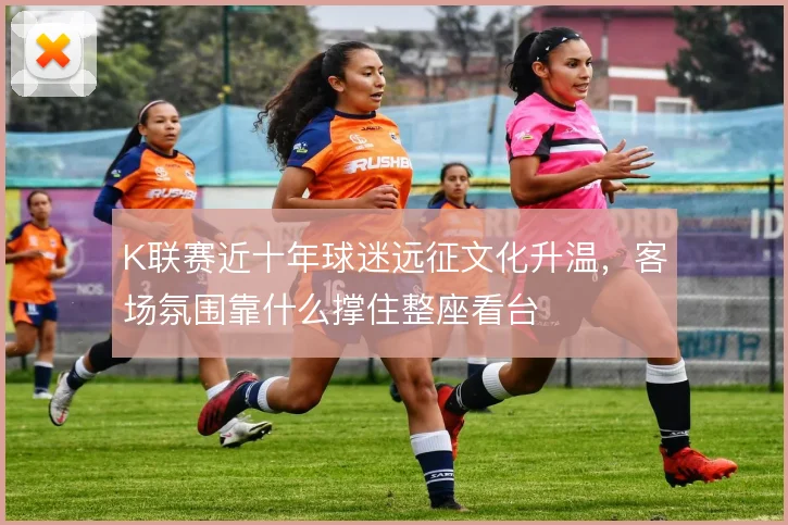 K联赛近十年球迷远征文化升温，客场氛围靠什么撑住整座看台