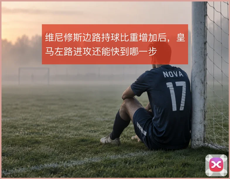 维尼修斯边路持球比重增加后，皇马左路进攻还能快到哪一步