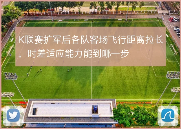 K联赛扩军后各队客场飞行距离拉长,时差适应能力能到哪一步