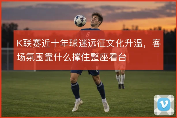 K联赛近十年球迷远征文化升温，客场氛围靠什么撑住整座看台