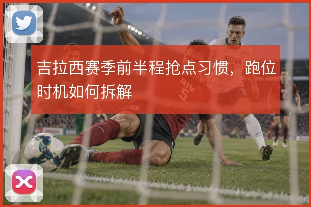 吉拉西赛季前半程抢点习惯，跑位时机如何拆解