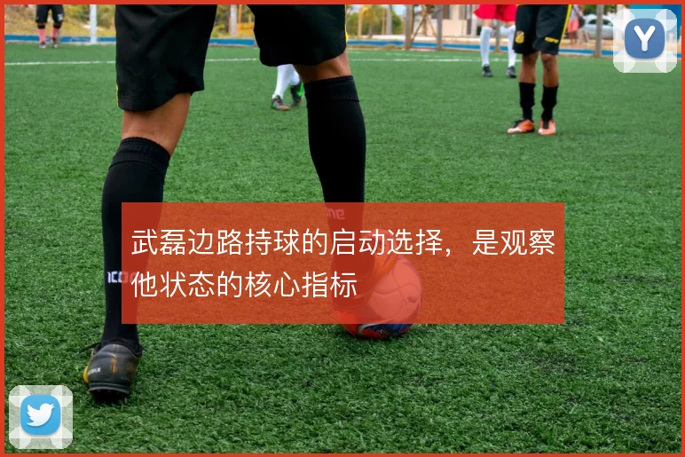 武磊边路持球的启动选择，是观察他状态的核心指标