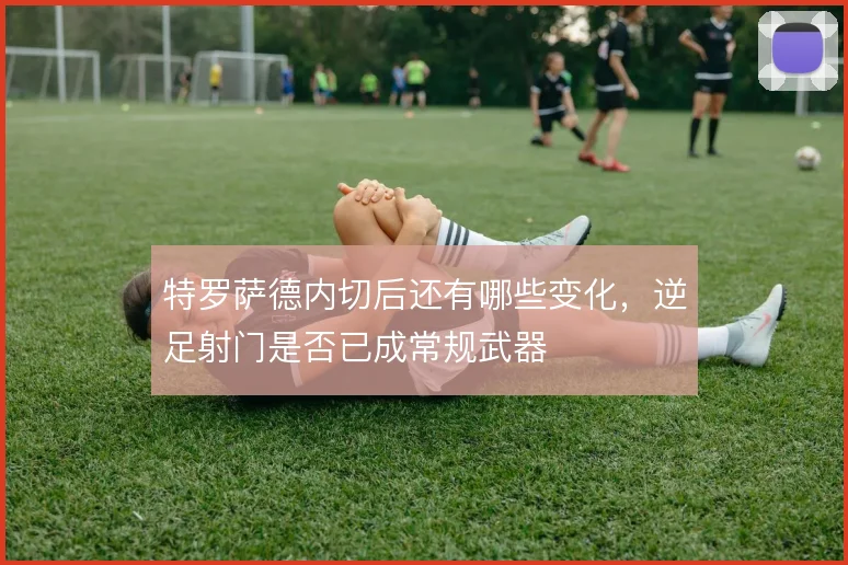 特罗萨德内切后还有哪些变化,逆足射门是否已成常规武器