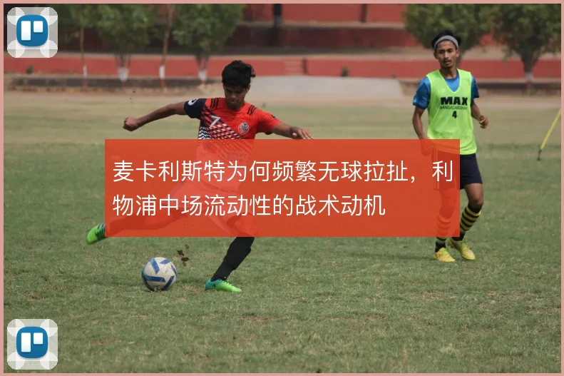 麦卡利斯特为何频繁无球拉扯,利物浦中场流动性的战术动机