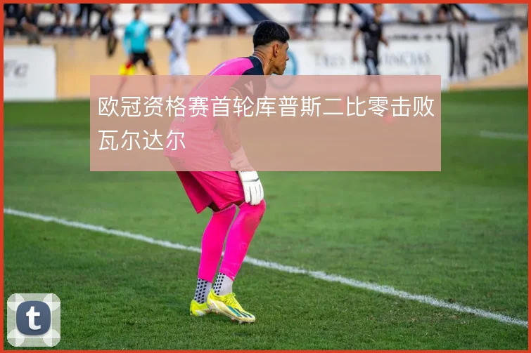 欧冠资格赛首轮库普斯二比零击败瓦尔达尔