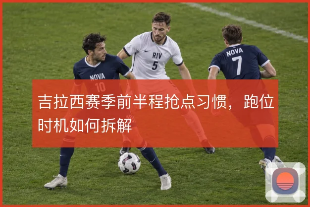 吉拉西赛季前半程抢点习惯，跑位时机如何拆解