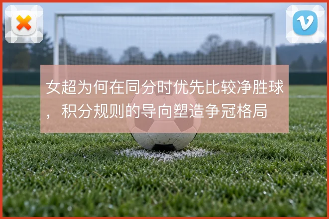 女超为何在同分时优先比较净胜球,积分规则的导向塑造争冠格局