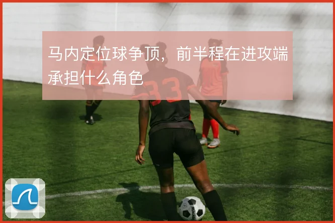 马内定位球争顶，前半程在进攻端承担什么角色