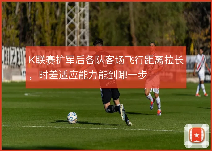 K联赛扩军后各队客场飞行距离拉长,时差适应能力能到哪一步